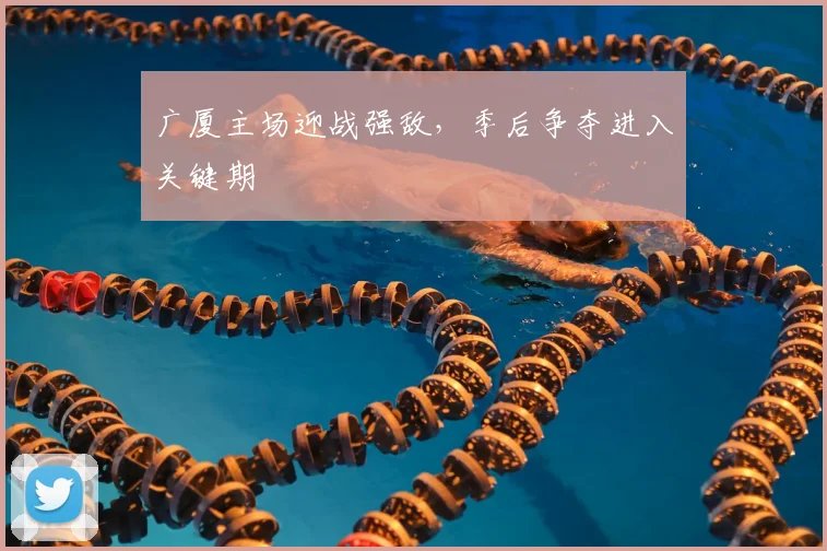 广厦主场迎战强敌，季后争夺进入关键期