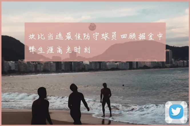坎比当选最佳防守球员回顾掘金中锋生涯高光时刻