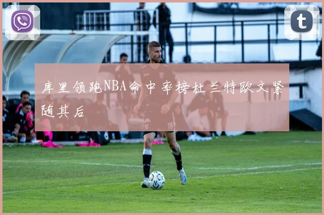 库里领跑NBA命中率榜杜兰特欧文紧随其后