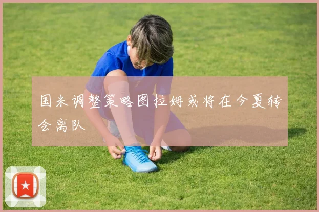 国米调整策略图拉姆或将在今夏转会离队