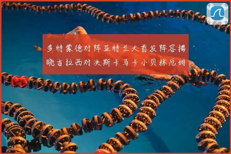 多特蒙德对阵亚特兰大首发阵容揭晓吉拉西对决斯卡马卡小贝林厄姆出战